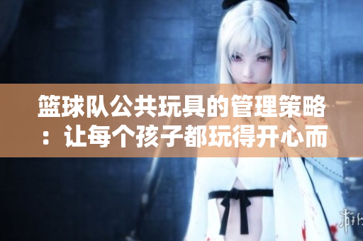 篮球队公共玩具的管理策略：让每个孩子都玩得开心而安全