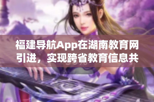 福建导航App在湖南教育网引进，实现跨省教育信息共享