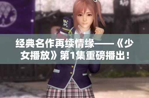 经典名作再续情缘——《少女播放》第1集重磅播出！