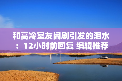 和高冷室友闹剧引发的泪水：12小时前回复 编辑推荐
