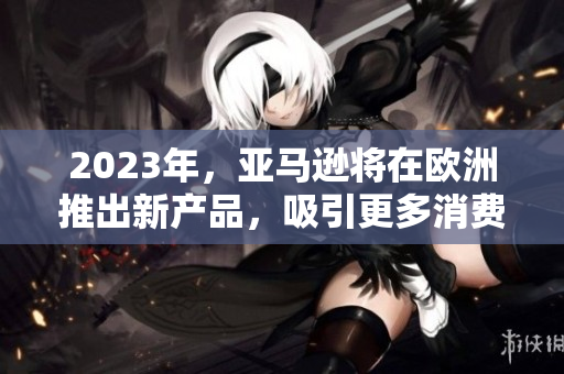 2023年，亚马逊将在欧洲推出新产品，吸引更多消费者
