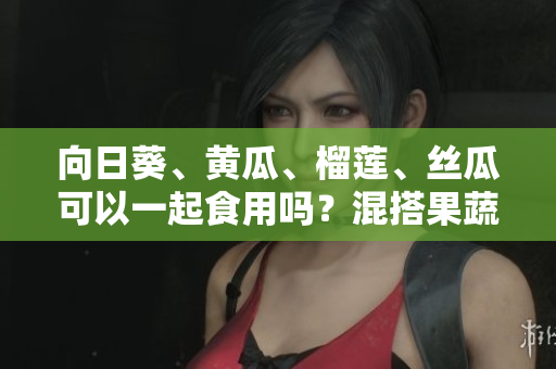 向日葵、黄瓜、榴莲、丝瓜可以一起食用吗？混搭果蔬是否健康？