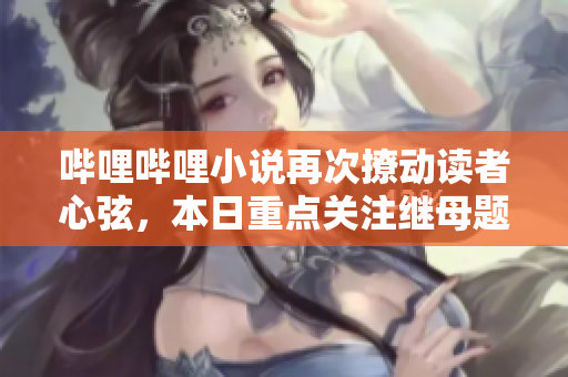 哔哩哔哩小说再次撩动读者心弦，本日重点关注继母题材