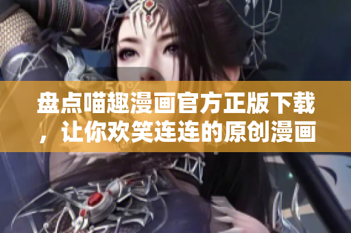 盘点喵趣漫画官方正版下载，让你欢笑连连的原创漫画精品！
