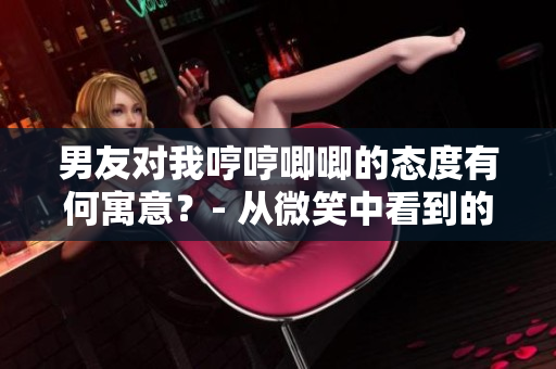 男友对我哼哼唧唧的态度有何寓意？- 从微笑中看到的情感启示