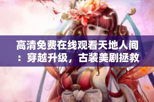 高清免费在线观看天地人间：穿越升级，古装美剧拯救心灵疲惫！