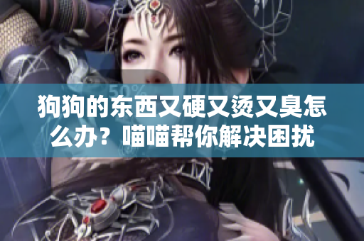 狗狗的东西又硬又烫又臭怎么办？喵喵帮你解决困扰