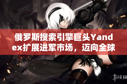 俄罗斯搜索引擎巨头Yandex扩展进军市场，迈向全球化
