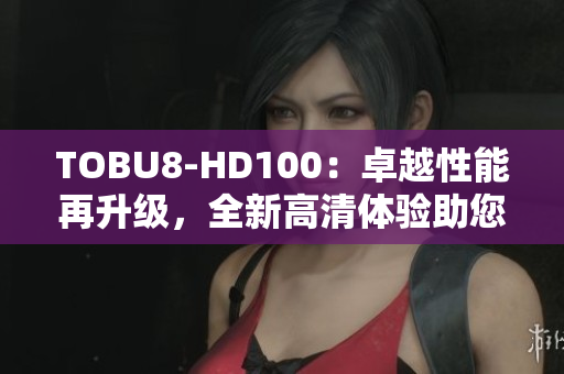 TOBU8-HD100：卓越性能再升级，全新高清体验助您畅享乐趣