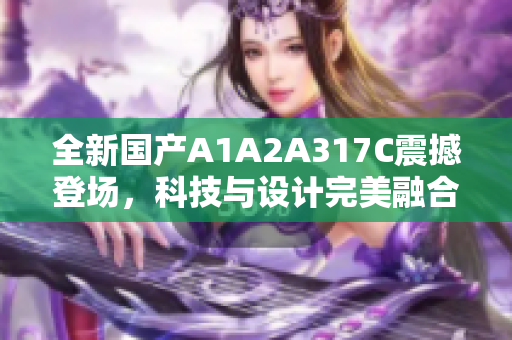 全新国产A1A2A317C震撼登场，科技与设计完美融合