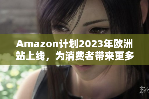 Amazon计划2023年欧洲站上线，为消费者带来更多便利