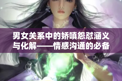 男女关系中的娇嗔怨怼涵义与化解——情感沟通的必备技能
