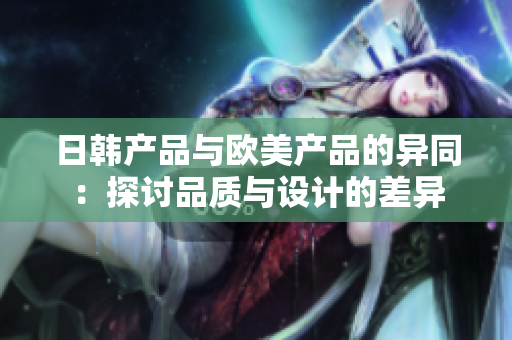 日韩产品与欧美产品的异同：探讨品质与设计的差异