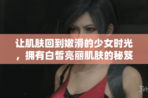 让肌肤回到嫩滑的少女时光，拥有白皙亮丽肌肤的秘笈