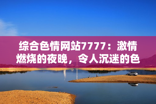 综合色情网站7777：激情燃烧的夜晚，令人沉迷的色彩