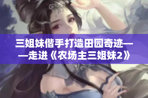 三姐妹偕手打造田园奇迹——走进《农场主三姐妹2》世界