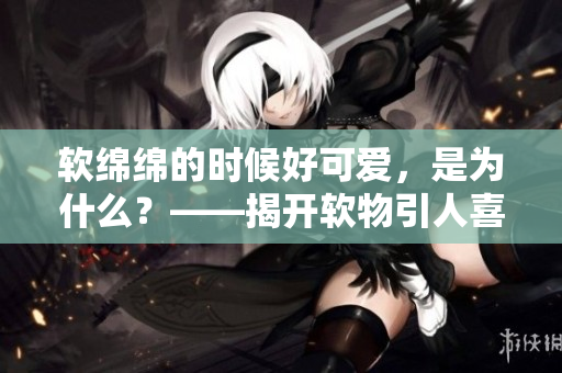 软绵绵的时候好可爱，是为什么？——揭开软物引人喜爱之谜