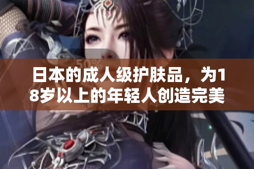 日本的成人级护肤品，为18岁以上的年轻人创造完美肌肤！