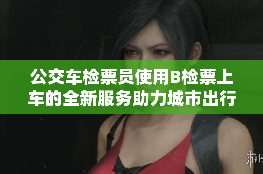公交车检票员使用B检票上车的全新服务助力城市出行
