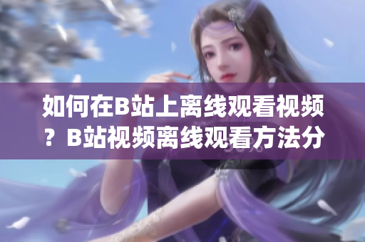 如何在B站上离线观看视频？B站视频离线观看方法分享(1)