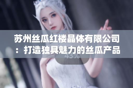 苏州丝瓜红楼晶体有限公司：打造独具魅力的丝瓜产品新篇章(1)