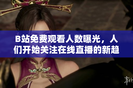 B站免费观看人数曝光，人们开始关注在线直播的新趋势