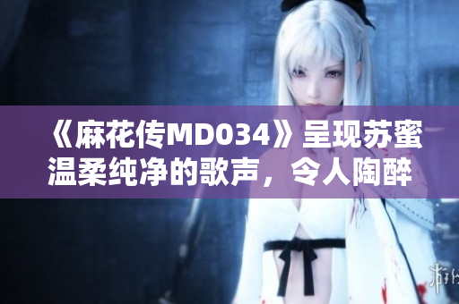 《麻花传MD034》呈现苏蜜温柔纯净的歌声，令人陶醉沉醉