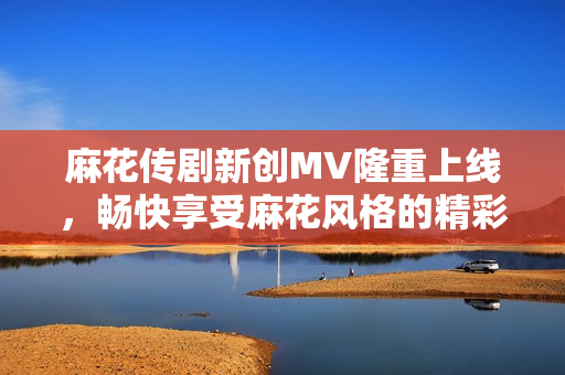 麻花传剧新创MV隆重上线，畅快享受麻花风格的精彩表演！