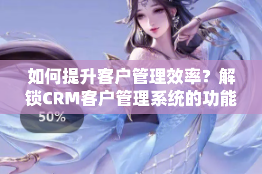 如何提升客户管理效率？解锁CRM客户管理系统的功能优势！