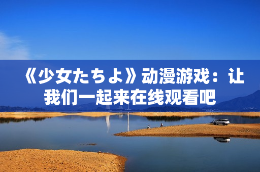 《少女たちよ》动漫游戏：让我们一起来在线观看吧