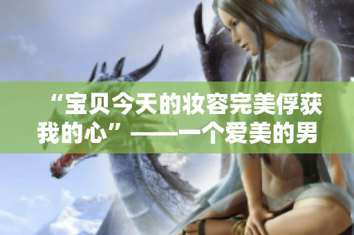 “宝贝今天的妆容完美俘获我的心”——一个爱美的男人的掌声！