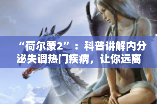 “荷尔蒙2”：科普讲解内分泌失调热门疾病，让你远离“内分泌怪兽”