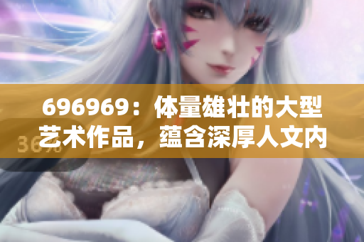 696969：体量雄壮的大型艺术作品，蕴含深厚人文内涵