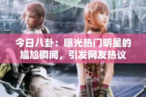 今日八卦：曝光热门明星的尴尬瞬间，引发网友热议