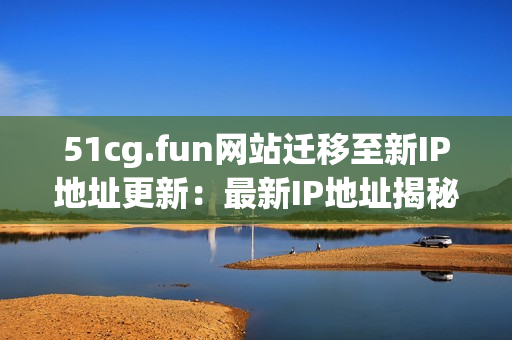 51cg.fun网站迁移至新IP地址更新：最新IP地址揭秘(1)