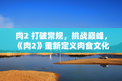 肉2 打破常规，挑战巅峰，《肉2》重新定义肉食文化