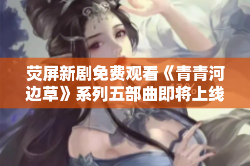 荧屏新剧免费观看《青青河边草》系列五部曲即将上线