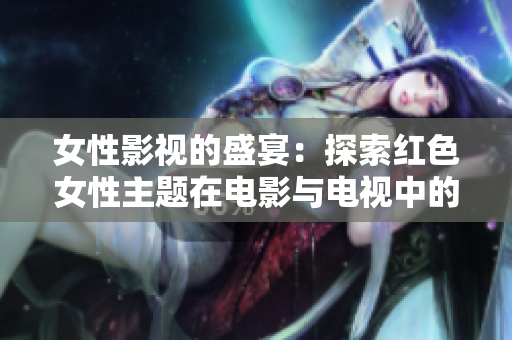 女性影视的盛宴：探索红色女性主题在电影与电视中的魅力与影响力