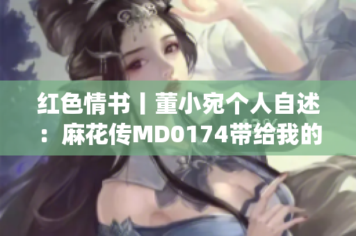 红色情书丨董小宛个人自述：麻花传MD0174带给我的心路历程(1)