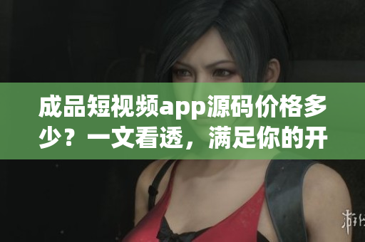成品短视频app源码价格多少？一文看透，满足你的开发需求！