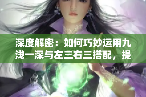 深度解密：如何巧妙运用九浅一深与左三右三搭配，提升文章质量