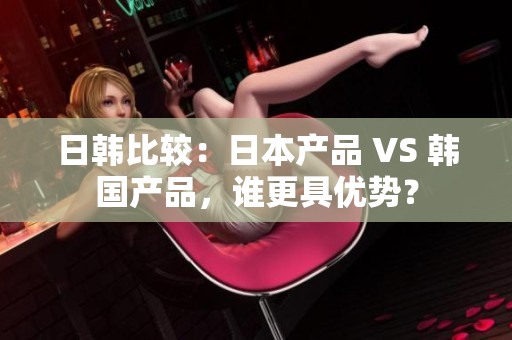 日韩比较：日本产品 VS 韩国产品，谁更具优势？