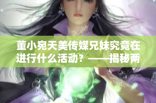 董小宛天美传媒兄妹究竟在进行什么活动？——揭秘两人的神秘生活！
