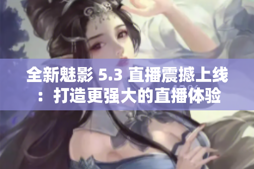全新魅影 5.3 直播震撼上线：打造更强大的直播体验