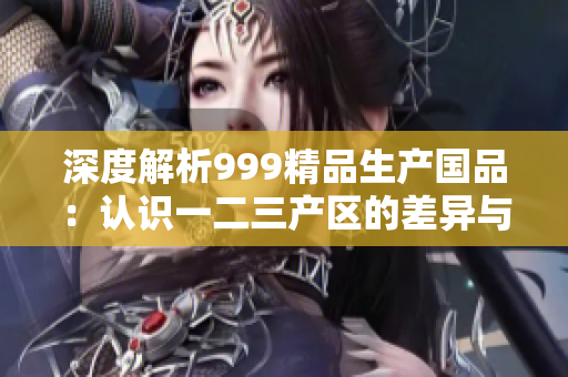深度解析999精品生产国品：认识一二三产区的差异与优势