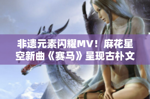 非遗元素闪耀MV！麻花星空新曲《赛马》呈现古朴文化艺术