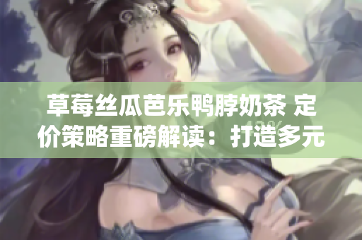 草莓丝瓜芭乐鸭脖奶茶 定价策略重磅解读：打造多元化产品组合价值(1)