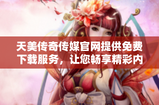 天美传奇传媒官网提供免费下载服务，让您畅享精彩内容！
