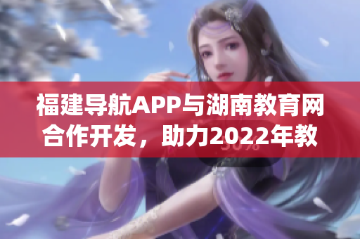 福建导航APP与湖南教育网合作开发，助力2022年教育信息互通(1)