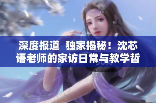 深度报道  独家揭秘！沈芯语老师的家访日常与教学哲学